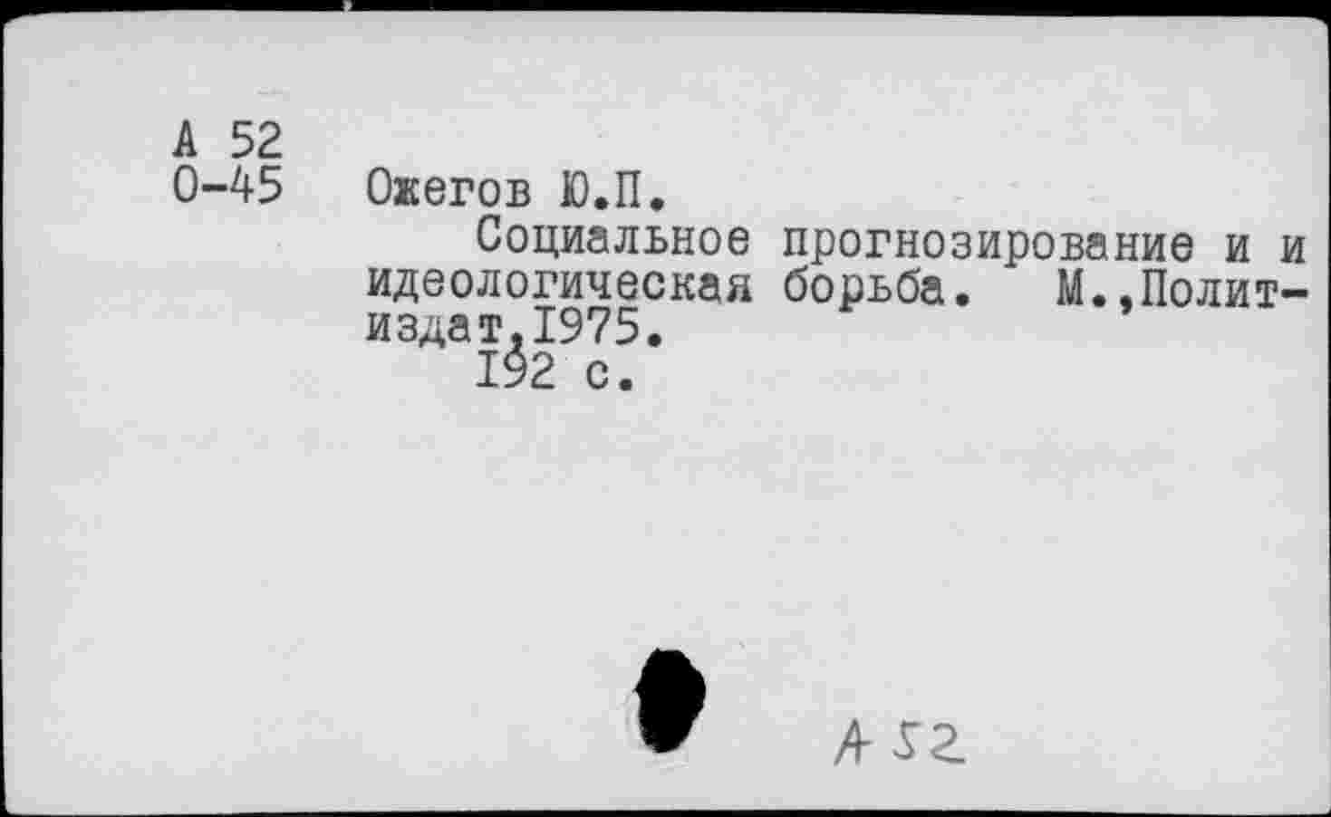 ﻿А 52
0-45
Ожегов Ю.П.
Социальное идеологическая издат.1975.
прогнозирование и и борьба. М.,Полит-
А уг